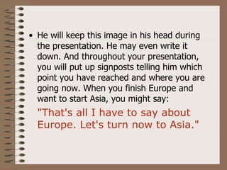 • He will keep this image in his head during
  the presentation. He may even write it
  down. And throughout your presentation,
  you will put up signposts telling him which
  point you have reached and where you are
  going now. When you finish Europe and
  want to start Asia, you might say:
  "That's all I have to say about
  Europe. Let's turn now to Asia."
 