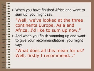 • When you have finished Africa and want to
  sum up, you might say:
  "Well, we've looked at the three
  continents Europe, Asia and
  Africa. I'd like to sum up now."
• And when you finish summing up and want
  to give your recommendations, you might
  say:
  "What does all this mean for us?
  Well, firstly I recommend..."
 