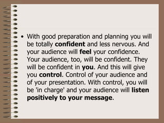 • With good preparation and planning you will
  be totally confident and less nervous. And
  your audience will feel your confidence.
  Your audience, too, will be confident. They
  will be confident in you. And this will give
  you control. Control of your audience and
  of your presentation. With control, you will
  be 'in charge' and your audience will listen
  positively to your message.
 