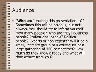 Audience

• "Who am I making this presentation to?"
  Sometimes this will be obvious, but not
  always. You should try to inform yourself.
  How many people? Who are they? Business
  people? Professional people? Political
  people? Experts or non-experts? Will it be a
  small, intimate group of 4 colleagues or a
  large gathering of 400 competitors? How
  much do they know already and what will
  they expect from you?
 