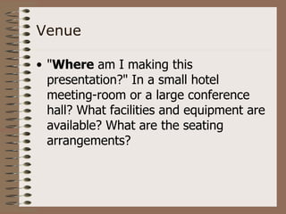 Venue

• "Where am I making this
  presentation?" In a small hotel
  meeting-room or a large conference
  hall? What facilities and equipment are
  available? What are the seating
  arrangements?
 