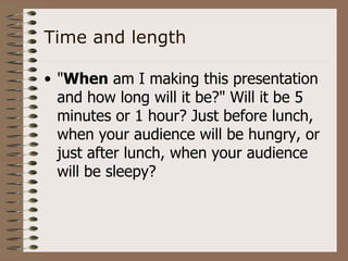 Time and length

• "When am I making this presentation
  and how long will it be?" Will it be 5
  minutes or 1 hour? Just before lunch,
  when your audience will be hungry, or
  just after lunch, when your audience
  will be sleepy?
 
