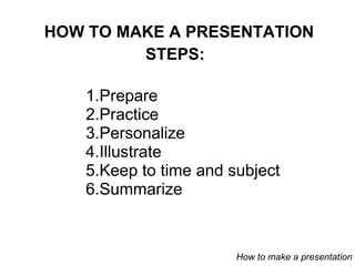 HOW TO MAKE A PRESENTATION Prepare Practice Personalize  Illustrate Keep to time and subject Summarize STEPS: How to make a presentation 