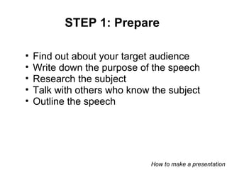 STEP 1: Prepare Find out about your target audience Write down the purpose of the speech Research the subject Talk with others who know the subject Outline the speech How to make a presentation 