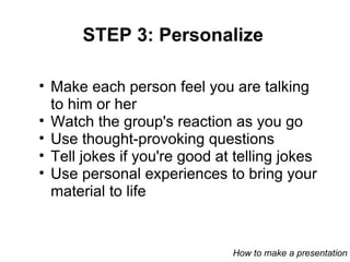 STEP 3: Personalize Make each person feel you are talking to him or her Watch the group's reaction as you go Use thought-provoking questions  Tell jokes if you're good at telling jokes Use personal experiences to bring your material to life How to make a presentation 