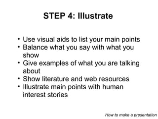 STEP 4: Illustrate Use visual aids to list your main points Balance what you say with what you show Give examples of what you are talking about Show literature and web resources Illustrate main points with human interest stories How to make a presentation 