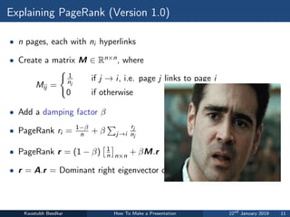 Explaining PageRank (Version 1.0)
• n pages, each with ni hyperlinks
• Create a matrix M ∈ Rn×n, where
Mij =
(
1
nj
if j → i, i.e. page j links to page i
0 if otherwise
• Add a damping factor β
• PageRank ri = 1−β
n + β
P
j→i
rj
nj
• PageRank r = (1 − β)
1
n

n×n
+ βM.r
• r = A.r = Dominant right eigenvector of A
Kaustubh Beedkar How To Make a Presentation 22nd
January 2019 11
grandmother (V1)
• N pages + hyperlinks
• Create NxN matrix A
• Aij=0 if page j does not link to page i
• Aij=1/(#distinct links on page j) otherwise
• Add “small” constant α to every entry, then 
divide by (1+Nα)
• Pagerank of page i = i­th component in 
principal right eigenvector of A
6
 