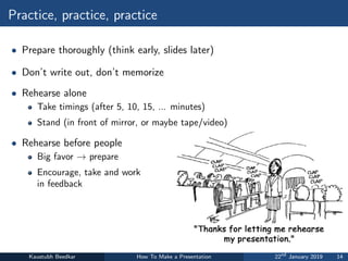 Practice, practice, practice
• Prepare thoroughly (think early, slides later)
• Don’t write out, don’t memorize
• Rehearse alone
Take timings (after 5, 10, 15, ... minutes)
Stand (in front of mirror, or maybe tape/video)
• Rehearse before people
Big favor → prepare
Encourage, take and work
in feedback
Kaustubh Beedkar How To Make a Presentation 22nd
January 2019 14
 