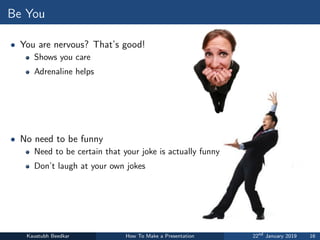 Be You
• You are nervous? That’s good!
Shows you care
Adrenaline helps
• No need to be funny
Need to be certain that your joke is actually funny
Don’t laugh at your own jokes
Kaustubh Beedkar How To Make a Presentation 22nd
January 2019 16
 