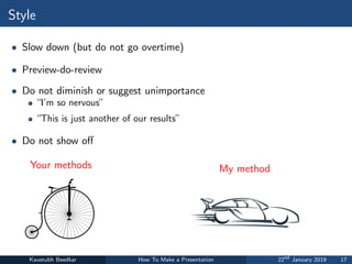 Style
• Slow down (but do not go overtime)
• Preview-do-review
• Do not diminish or suggest unimportance
“I’m so nervous”
“This is just another of our results”
• Do not show off
Your methods My method
Kaustubh Beedkar How To Make a Presentation 22nd
January 2019 17
 
