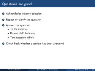 Questions are good
1 Acknowledge (every) question
2 Repeat or clarify the question
3 Answer the question
To the audience
Do not bluff, be honest
Take questions offline
4 Check back whether question has been answered
Kaustubh Beedkar How To Make a Presentation 22nd
January 2019 18
 
