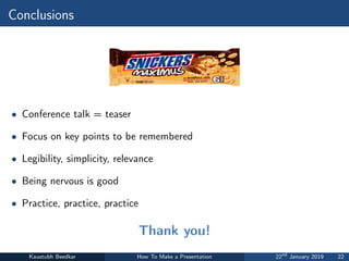 Conclusions
• Conference talk = teaser
• Focus on key points to be remembered
• Legibility, simplicity, relevance
• Being nervous is good
• Practice, practice, practice
Thank you!
Kaustubh Beedkar How To Make a Presentation 22nd
January 2019 22
 