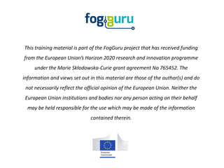 This training material is part of the FogGuru project that has received funding
from the European Union’s Horizon 2020 research and innovation programme
under the Marie Skłodowska-Curie grant agreement No 765452. The
information and views set out in this material are those of the author(s) and do
not necessarily reflect the official opinion of the European Union. Neither the
European Union institutions and bodies nor any person acting on their behalf
may be held responsible for the use which may be made of the information
contained therein.
 