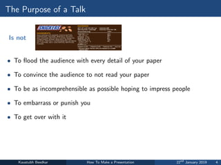 The Purpose of a Talk
Is not
• To flood the audience with every detail of your paper
• To convince the audience to not read your paper
• To be as incomprehensible as possible hoping to impress people
• To embarrass or punish you
• To get over with it
Kaustubh Beedkar How To Make a Presentation 22nd
January 2019 4
 