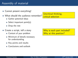 Assembly of material
• Cannot present everything!
• What should the audience remember?
Gather potential ideas
Select important point(s)
Drop the rest
• Create a script, tell a story
Context of your problem
Minimum of details necessary
for understanding
Key points and results
Conclusions and outlook
Kaustubh Beedkar How To Make a Presentation 22nd
January 2019 7
Uncritical thinking,
critical selection
Why is each part included?
Why at this position?
 