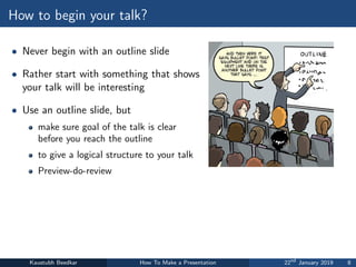 How to begin your talk?
• Never begin with an outline slide
• Rather start with something that shows
your talk will be interesting
• Use an outline slide, but
make sure goal of the talk is clear
before you reach the outline
to give a logical structure to your talk
Preview-do-review
Kaustubh Beedkar How To Make a Presentation 22nd
January 2019 8
 