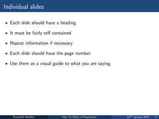 Individual slides
• Each slide should have a heading
• It must be fairly self contained
• Repeat information if necessary
• Each slide should have the page number
• Use them as a visual guide to what you are saying
Kaustubh Beedkar How To Make a Presentation 22nd
January 2019 9
 