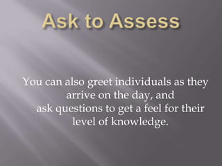 You can also greet individuals as they
arrive on the day, and
ask questions to get a feel for their
level of knowledge.
 