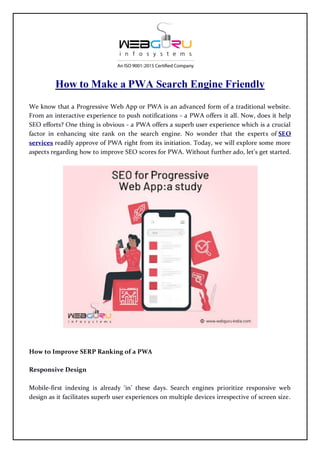 How to Make a PWA Search Engine Friendly
We know that a Progressive Web App or PWA is an advanced form of a traditional website.
From an interactive experience to push notifications - a PWA offers it all. Now, does it help
SEO efforts? One thing is obvious - a PWA offers a superb user experience which is a crucial
factor in enhancing site rank on the search engine. No wonder that the experts of SEO
services readily approve of PWA right from its initiation. Today, we will explore some more
aspects regarding how to improve SEO scores for PWA. Without further ado, let’s get started.
How to Improve SERP Ranking of a PWA
Responsive Design
Mobile-first indexing is already ‘in’ these days. Search engines prioritize responsive web
design as it facilitates superb user experiences on multiple devices irrespective of screen size.
 