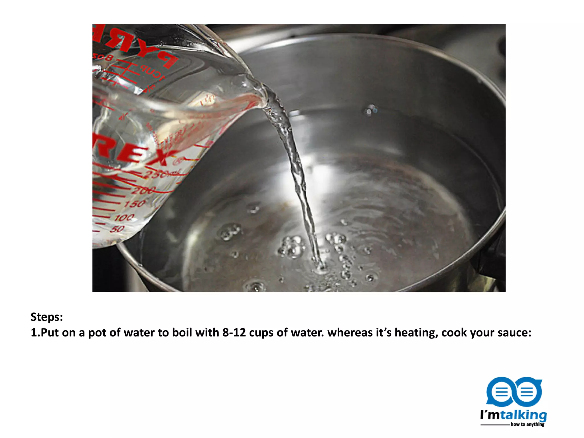 Steps:
1.Put on a pot of water to boil with 8-12 cups of water. whereas it’s heating, cook your sauce:
 