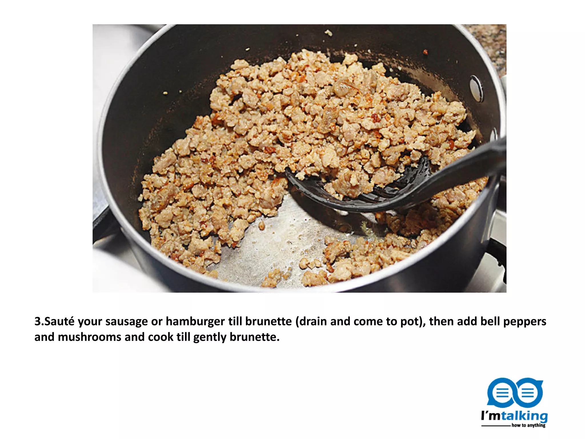 3.Sauté your sausage or hamburger till brunette (drain and come to pot), then add bell peppers
and mushrooms and cook till gently brunette.
 