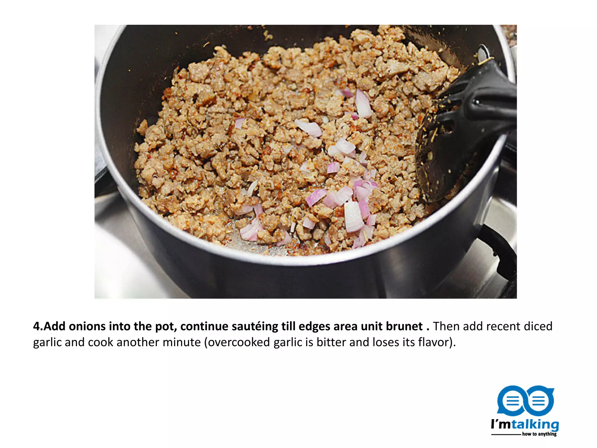 4.Add onions into the pot, continue sautéing till edges area unit brunet . Then add recent diced
garlic and cook another minute (overcooked garlic is bitter and loses its flavor).
 