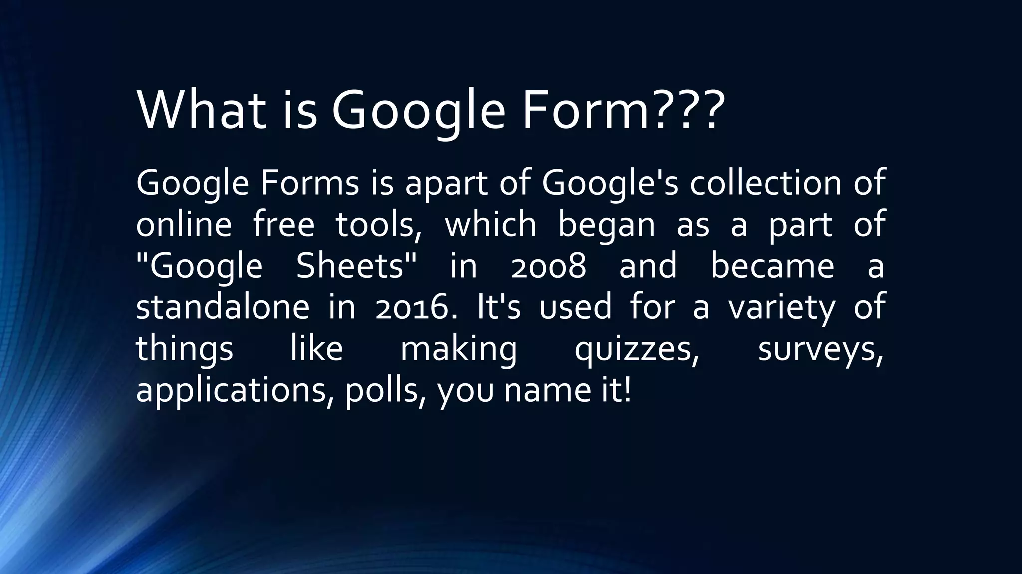 What is Google Form???
Google Forms is apart of Google's collection of
online free tools, which began as a part of
"Google Sheets" in 2008 and became a
standalone in 2016. It's used for a variety of
things like making quizzes, surveys,
applications, polls, you name it!
 
