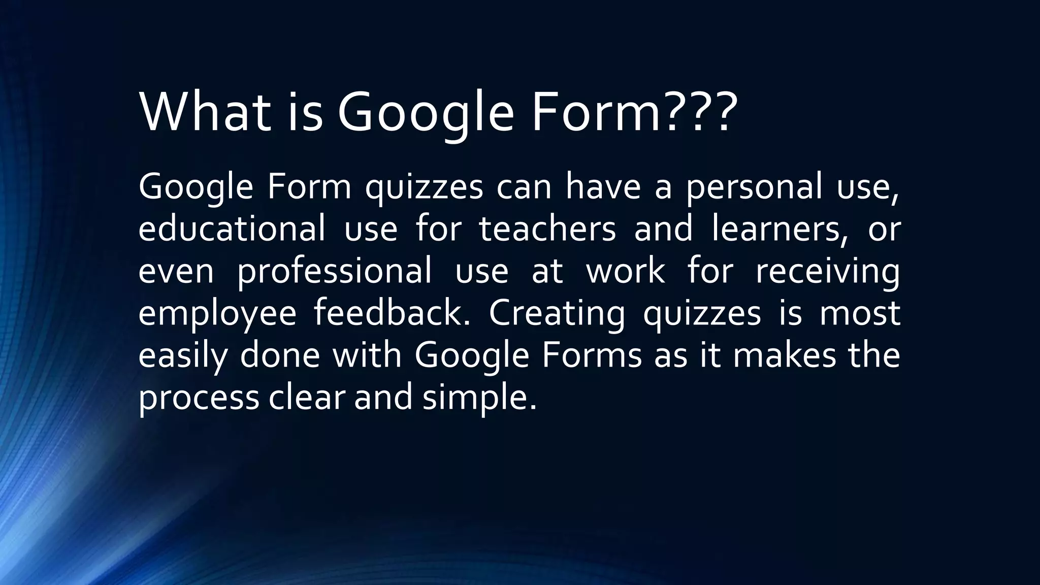 What is Google Form???
Google Form quizzes can have a personal use,
educational use for teachers and learners, or
even professional use at work for receiving
employee feedback. Creating quizzes is most
easily done with Google Forms as it makes the
process clear and simple.
 