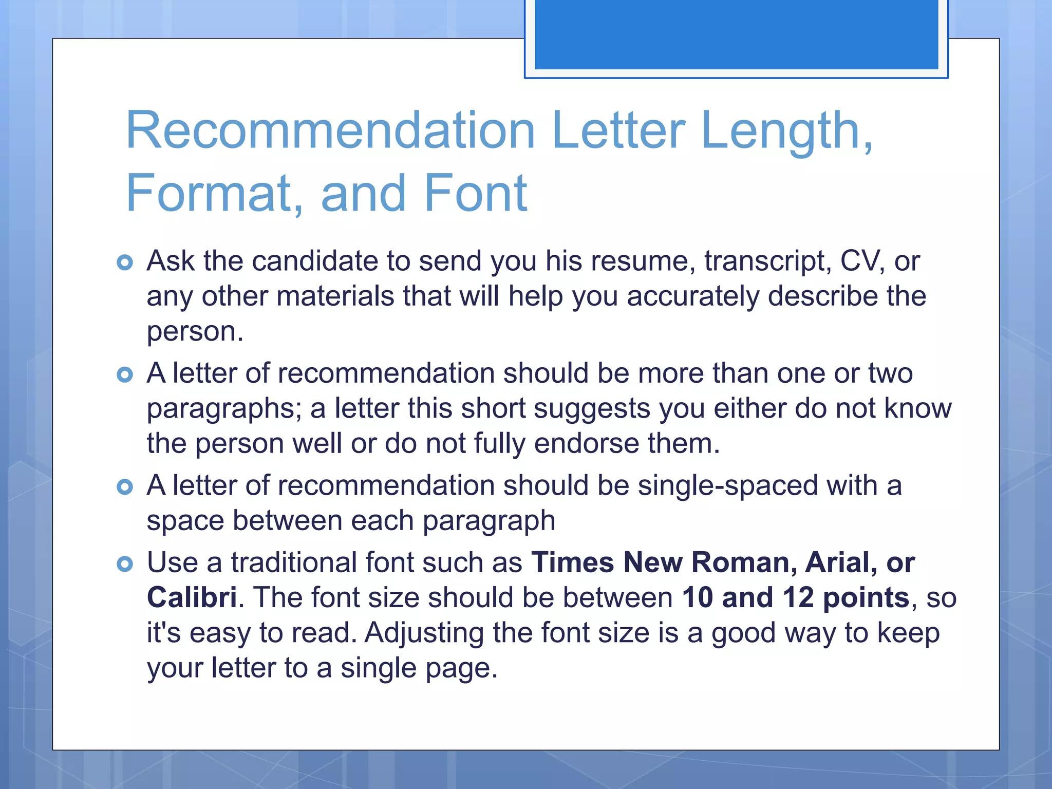 Recommendation Letter Length,
Format, and Font
 Ask the candidate to send you his resume, transcript, CV, or
any other materials that will help you accurately describe the
person.
 A letter of recommendation should be more than one or two
paragraphs; a letter this short suggests you either do not know
the person well or do not fully endorse them.
 A letter of recommendation should be single-spaced with a
space between each paragraph
 Use a traditional font such as Times New Roman, Arial, or
Calibri. The font size should be between 10 and 12 points, so
it's easy to read. Adjusting the font size is a good way to keep
your letter to a single page.
 