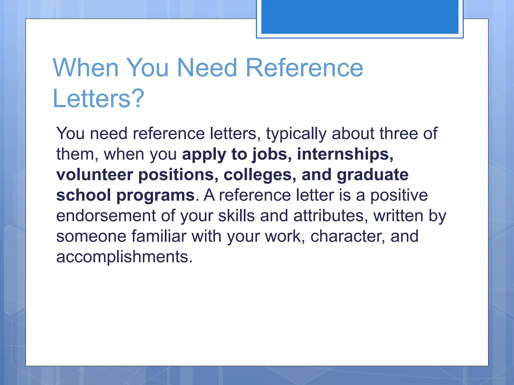 When You Need Reference
Letters?
You need reference letters, typically about three of
them, when you apply to jobs, internships,
volunteer positions, colleges, and graduate
school programs. A reference letter is a positive
endorsement of your skills and attributes, written by
someone familiar with your work, character, and
accomplishments.
 