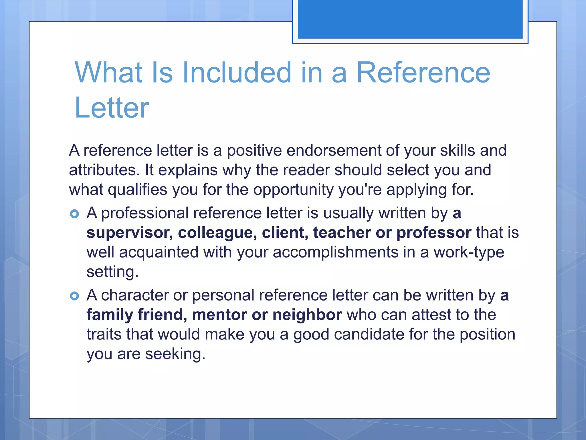 What Is Included in a Reference
Letter
A reference letter is a positive endorsement of your skills and
attributes. It explains why the reader should select you and
what qualifies you for the opportunity you're applying for.
 A professional reference letter is usually written by a
supervisor, colleague, client, teacher or professor that is
well acquainted with your accomplishments in a work-type
setting.
 A character or personal reference letter can be written by a
family friend, mentor or neighbor who can attest to the
traits that would make you a good candidate for the position
you are seeking.
 