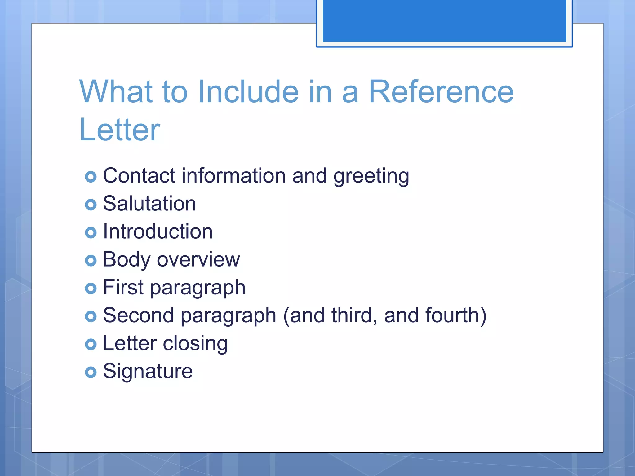 What to Include in a Reference
Letter
 Contact information and greeting
 Salutation
 Introduction
 Body overview
 First paragraph
 Second paragraph (and third, and fourth)
 Letter closing
 Signature
 