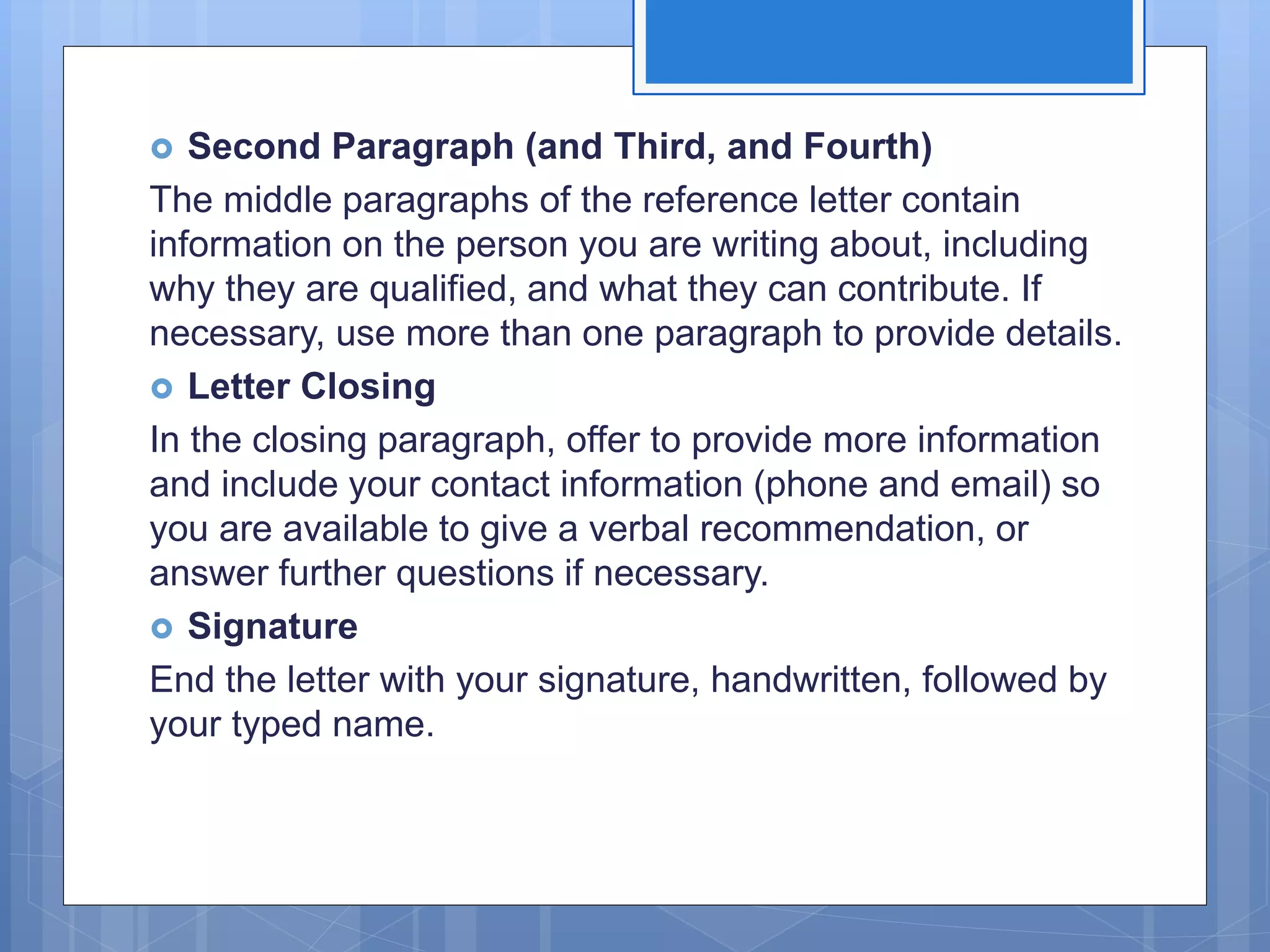  Second Paragraph (and Third, and Fourth)
The middle paragraphs of the reference letter contain
information on the person you are writing about, including
why they are qualified, and what they can contribute. If
necessary, use more than one paragraph to provide details.
 Letter Closing
In the closing paragraph, offer to provide more information
and include your contact information (phone and email) so
you are available to give a verbal recommendation, or
answer further questions if necessary.
 Signature
End the letter with your signature, handwritten, followed by
your typed name.
 