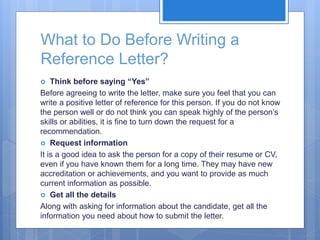 What to Do Before Writing a
Reference Letter?
 Think before saying “Yes”
Before agreeing to write the letter, make sure you feel that you can
write a positive letter of reference for this person. If you do not know
the person well or do not think you can speak highly of the person’s
skills or abilities, it is fine to turn down the request for a
recommendation.
 Request information
It is a good idea to ask the person for a copy of their resume or CV,
even if you have known them for a long time. They may have new
accreditation or achievements, and you want to provide as much
current information as possible.
 Get all the details
Along with asking for information about the candidate, get all the
information you need about how to submit the letter.
 