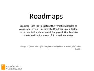 Roadmaps  Business Plans fail to capture the versatility needed to maneuver through uncertainty. Roadmaps are a faster, more practical and more useful approach that leads to results and avoids waste of time and resources.  “ I am yet to know a –successful- entrepreneur that followed a business plan” Alicia Castillo  