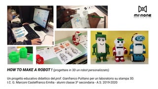 HOW TO MAKE A ROBOT ! (progettare in 3D un robot personalizzato)
Un progetto educativo didattico del prof. Gianfranco Pulitano per un laboratorio su stampa 3D.
I.C. G. Marconi Castelfranco Emilia - alunni classe 3^ secondaria - A.S. 2019-2020
 