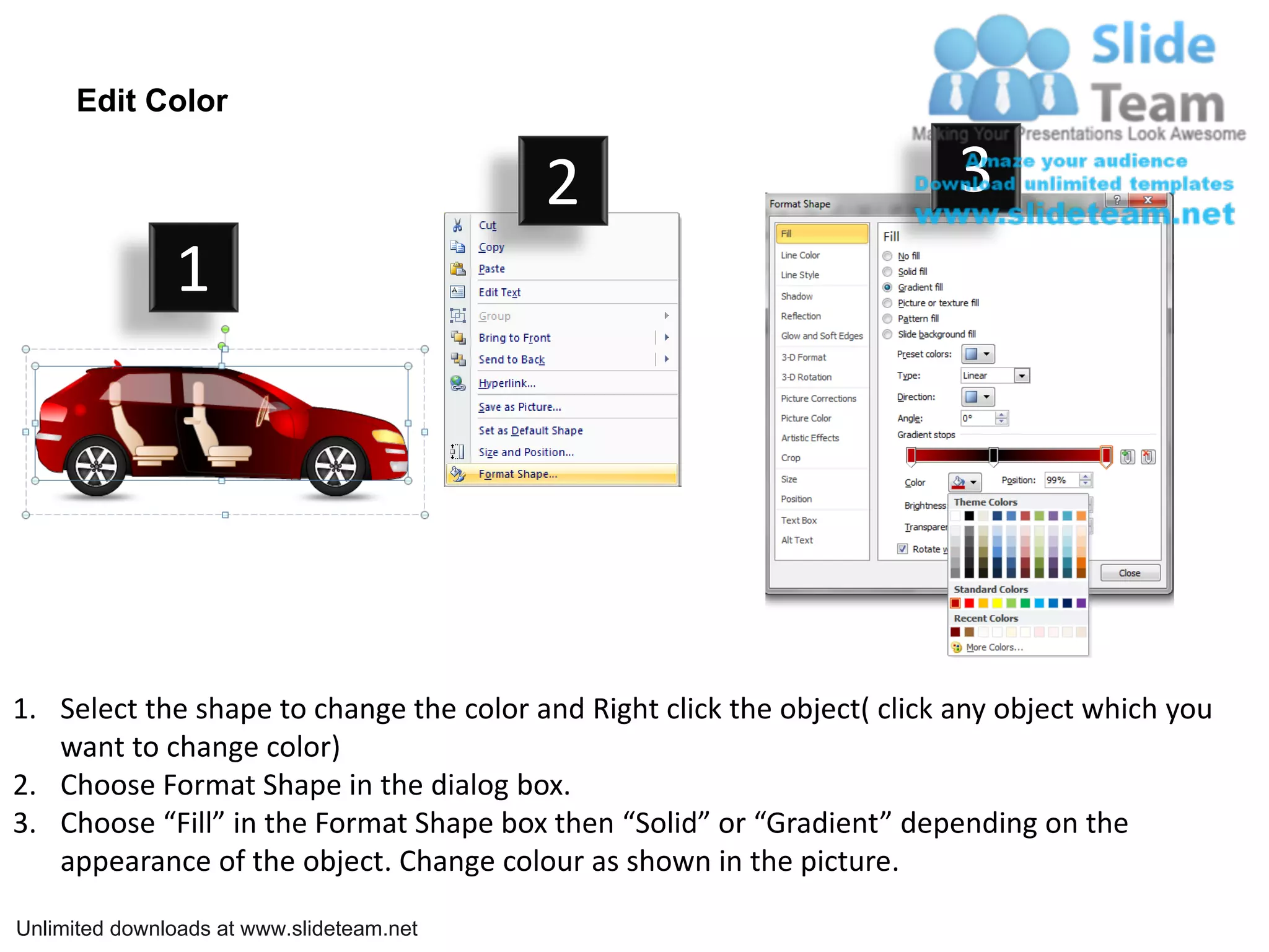 Edit Color

                                           2                              3
               1




1. Select the shape to change the color and Right click the object( click any object which you
   want to change color)
2. Choose Format Shape in the dialog box.
3. Choose “Fill” in the Format Shape box then “Solid” or “Gradient” depending on the
   appearance of the object. Change colour as shown in the picture.

Unlimited downloads at www.slideteam.net
 