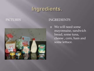 PICTURES   INGREDIENTS

              We will need some
               mayonnaise, sandwich
               bread, some tuna,
               cheese , corn, ham and
               some lettuce.
 