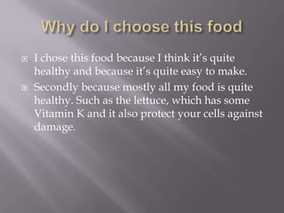    I chose this food because I think it’s quite
    healthy and because it’s quite easy to make.
   Secondly because mostly all my food is quite
    healthy. Such as the lettuce, which has some
    Vitamin K and it also protect your cells against
    damage.
 
