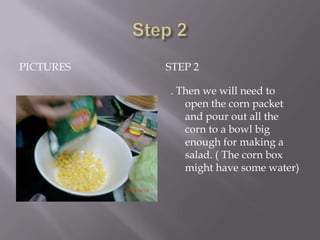 PICTURES   STEP 2

           . Then we will need to
              open the corn packet
              and pour out all the
              corn to a bowl big
              enough for making a
              salad. ( The corn box
              might have some water)
 