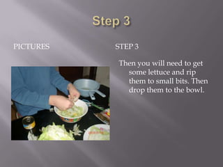 PICTURES   STEP 3

           Then you will need to get
             some lettuce and rip
             them to small bits. Then
             drop them to the bowl.
 