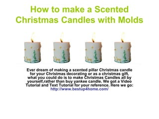 How to make a Scented
Christmas Candles with Molds
Ever dream of making a scented pillar Christmas candle
for your Christmas decorating or as a christmas gift,
what you could do is to make Christmas Candles all by
yourself,rather than buy yankee candle. We got a Video
Tutorial and Text Tutorial for your reference. Here we go:
http://www.bestup4home.com/
 
