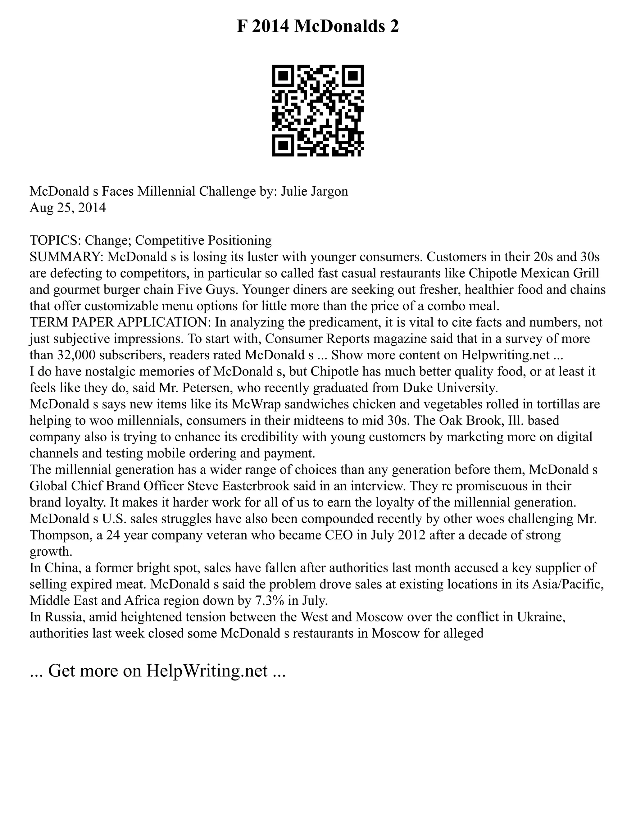 F 2014 McDonalds 2
McDonald s Faces Millennial Challenge by: Julie Jargon
Aug 25, 2014
TOPICS: Change; Competitive Positioning
SUMMARY: McDonald s is losing its luster with younger consumers. Customers in their 20s and 30s
are defecting to competitors, in particular so called fast casual restaurants like Chipotle Mexican Grill
and gourmet burger chain Five Guys. Younger diners are seeking out fresher, healthier food and chains
that offer customizable menu options for little more than the price of a combo meal.
TERM PAPER APPLICATION: In analyzing the predicament, it is vital to cite facts and numbers, not
just subjective impressions. To start with, Consumer Reports magazine said that in a survey of more
than 32,000 subscribers, readers rated McDonald s ... Show more content on Helpwriting.net ...
I do have nostalgic memories of McDonald s, but Chipotle has much better quality food, or at least it
feels like they do, said Mr. Petersen, who recently graduated from Duke University.
McDonald s says new items like its McWrap sandwiches chicken and vegetables rolled in tortillas are
helping to woo millennials, consumers in their midteens to mid 30s. The Oak Brook, Ill. based
company also is trying to enhance its credibility with young customers by marketing more on digital
channels and testing mobile ordering and payment.
The millennial generation has a wider range of choices than any generation before them, McDonald s
Global Chief Brand Officer Steve Easterbrook said in an interview. They re promiscuous in their
brand loyalty. It makes it harder work for all of us to earn the loyalty of the millennial generation.
McDonald s U.S. sales struggles have also been compounded recently by other woes challenging Mr.
Thompson, a 24 year company veteran who became CEO in July 2012 after a decade of strong
growth.
In China, a former bright spot, sales have fallen after authorities last month accused a key supplier of
selling expired meat. McDonald s said the problem drove sales at existing locations in its Asia/Pacific,
Middle East and Africa region down by 7.3% in July.
In Russia, amid heightened tension between the West and Moscow over the conflict in Ukraine,
authorities last week closed some McDonald s restaurants in Moscow for alleged
... Get more on HelpWriting.net ...
 