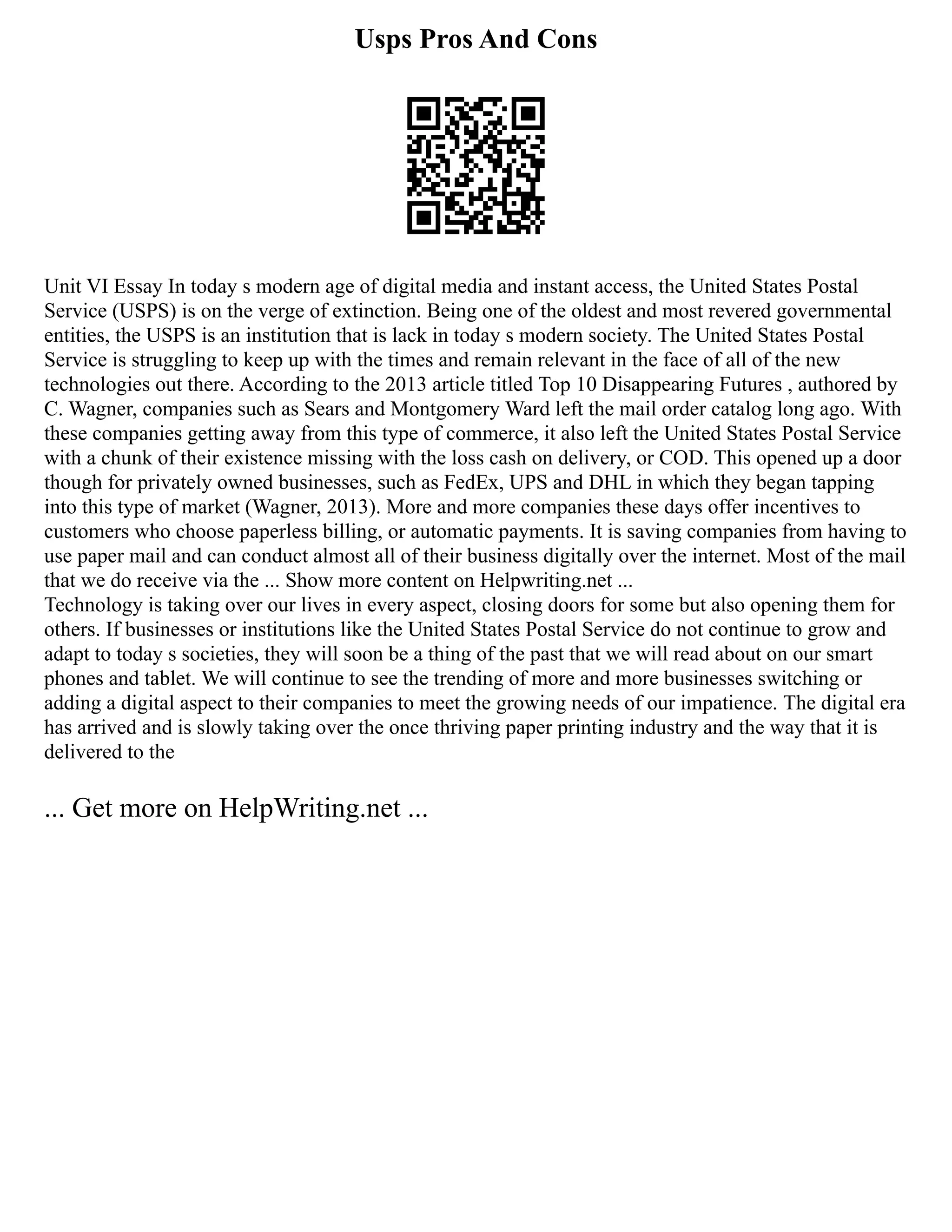 Usps Pros And Cons
Unit VI Essay In today s modern age of digital media and instant access, the United States Postal
Service (USPS) is on the verge of extinction. Being one of the oldest and most revered governmental
entities, the USPS is an institution that is lack in today s modern society. The United States Postal
Service is struggling to keep up with the times and remain relevant in the face of all of the new
technologies out there. According to the 2013 article titled Top 10 Disappearing Futures , authored by
C. Wagner, companies such as Sears and Montgomery Ward left the mail order catalog long ago. With
these companies getting away from this type of commerce, it also left the United States Postal Service
with a chunk of their existence missing with the loss cash on delivery, or COD. This opened up a door
though for privately owned businesses, such as FedEx, UPS and DHL in which they began tapping
into this type of market (Wagner, 2013). More and more companies these days offer incentives to
customers who choose paperless billing, or automatic payments. It is saving companies from having to
use paper mail and can conduct almost all of their business digitally over the internet. Most of the mail
that we do receive via the ... Show more content on Helpwriting.net ...
Technology is taking over our lives in every aspect, closing doors for some but also opening them for
others. If businesses or institutions like the United States Postal Service do not continue to grow and
adapt to today s societies, they will soon be a thing of the past that we will read about on our smart
phones and tablet. We will continue to see the trending of more and more businesses switching or
adding a digital aspect to their companies to meet the growing needs of our impatience. The digital era
has arrived and is slowly taking over the once thriving paper printing industry and the way that it is
delivered to the
... Get more on HelpWriting.net ...
 