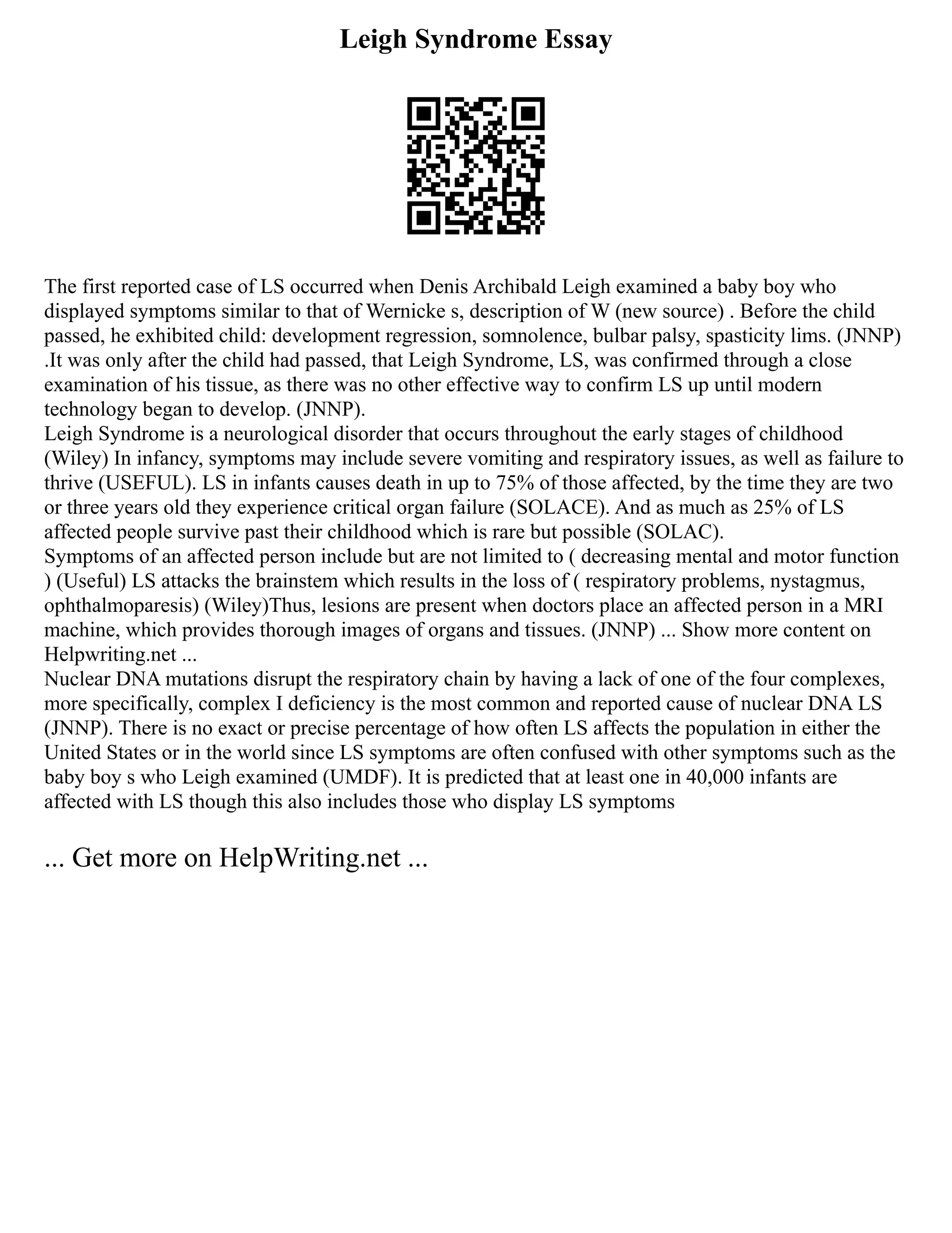 Leigh Syndrome Essay
The first reported case of LS occurred when Denis Archibald Leigh examined a baby boy who
displayed symptoms similar to that of Wernicke s, description of W (new source) . Before the child
passed, he exhibited child: development regression, somnolence, bulbar palsy, spasticity lims. (JNNP)
.It was only after the child had passed, that Leigh Syndrome, LS, was confirmed through a close
examination of his tissue, as there was no other effective way to confirm LS up until modern
technology began to develop. (JNNP).
Leigh Syndrome is a neurological disorder that occurs throughout the early stages of childhood
(Wiley) In infancy, symptoms may include severe vomiting and respiratory issues, as well as failure to
thrive (USEFUL). LS in infants causes death in up to 75% of those affected, by the time they are two
or three years old they experience critical organ failure (SOLACE). And as much as 25% of LS
affected people survive past their childhood which is rare but possible (SOLAC).
Symptoms of an affected person include but are not limited to ( decreasing mental and motor function
) (Useful) LS attacks the brainstem which results in the loss of ( respiratory problems, nystagmus,
ophthalmoparesis) (Wiley)Thus, lesions are present when doctors place an affected person in a MRI
machine, which provides thorough images of organs and tissues. (JNNP) ... Show more content on
Helpwriting.net ...
Nuclear DNA mutations disrupt the respiratory chain by having a lack of one of the four complexes,
more specifically, complex I deficiency is the most common and reported cause of nuclear DNA LS
(JNNP). There is no exact or precise percentage of how often LS affects the population in either the
United States or in the world since LS symptoms are often confused with other symptoms such as the
baby boy s who Leigh examined (UMDF). It is predicted that at least one in 40,000 infants are
affected with LS though this also includes those who display LS symptoms
... Get more on HelpWriting.net ...
 