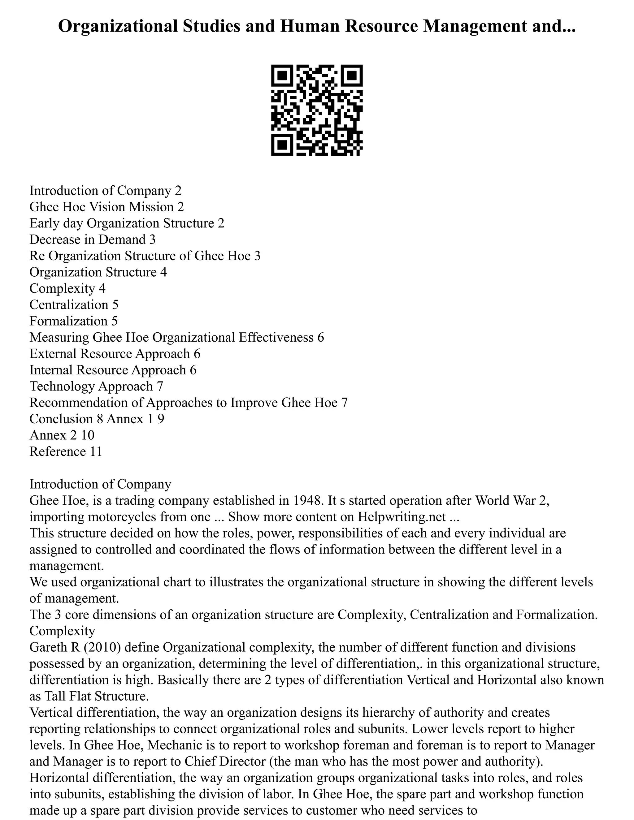 Organizational Studies and Human Resource Management and...
Introduction of Company 2
Ghee Hoe Vision Mission 2
Early day Organization Structure 2
Decrease in Demand 3
Re Organization Structure of Ghee Hoe 3
Organization Structure 4
Complexity 4
Centralization 5
Formalization 5
Measuring Ghee Hoe Organizational Effectiveness 6
External Resource Approach 6
Internal Resource Approach 6
Technology Approach 7
Recommendation of Approaches to Improve Ghee Hoe 7
Conclusion 8 Annex 1 9
Annex 2 10
Reference 11
Introduction of Company
Ghee Hoe, is a trading company established in 1948. It s started operation after World War 2,
importing motorcycles from one ... Show more content on Helpwriting.net ...
This structure decided on how the roles, power, responsibilities of each and every individual are
assigned to controlled and coordinated the flows of information between the different level in a
management.
We used organizational chart to illustrates the organizational structure in showing the different levels
of management.
The 3 core dimensions of an organization structure are Complexity, Centralization and Formalization.
Complexity
Gareth R (2010) define Organizational complexity, the number of different function and divisions
possessed by an organization, determining the level of differentiation,. in this organizational structure,
differentiation is high. Basically there are 2 types of differentiation Vertical and Horizontal also known
as Tall Flat Structure.
Vertical differentiation, the way an organization designs its hierarchy of authority and creates
reporting relationships to connect organizational roles and subunits. Lower levels report to higher
levels. In Ghee Hoe, Mechanic is to report to workshop foreman and foreman is to report to Manager
and Manager is to report to Chief Director (the man who has the most power and authority).
Horizontal differentiation, the way an organization groups organizational tasks into roles, and roles
into subunits, establishing the division of labor. In Ghee Hoe, the spare part and workshop function
made up a spare part division provide services to customer who need services to
 