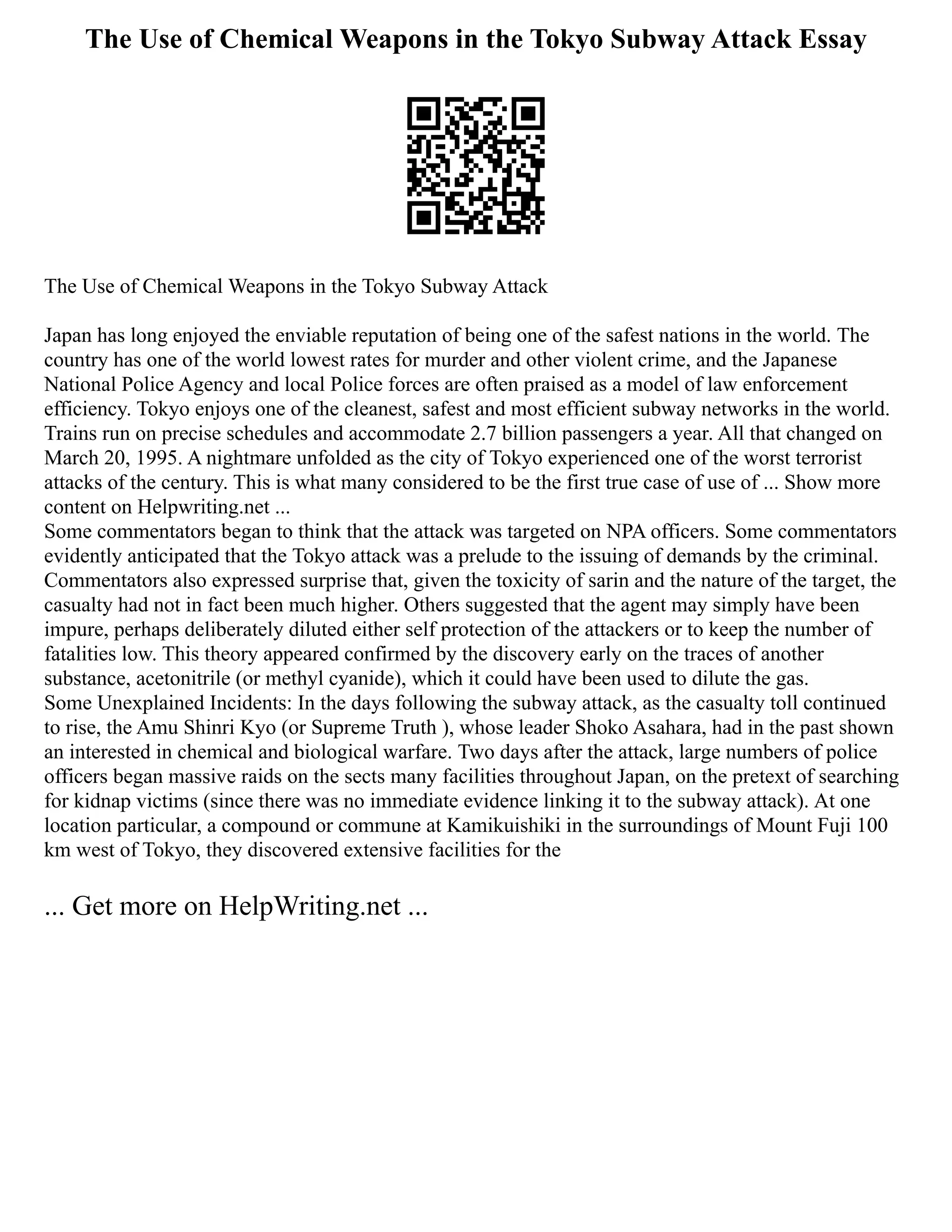 The Use of Chemical Weapons in the Tokyo Subway Attack Essay
The Use of Chemical Weapons in the Tokyo Subway Attack
Japan has long enjoyed the enviable reputation of being one of the safest nations in the world. The
country has one of the world lowest rates for murder and other violent crime, and the Japanese
National Police Agency and local Police forces are often praised as a model of law enforcement
efficiency. Tokyo enjoys one of the cleanest, safest and most efficient subway networks in the world.
Trains run on precise schedules and accommodate 2.7 billion passengers a year. All that changed on
March 20, 1995. A nightmare unfolded as the city of Tokyo experienced one of the worst terrorist
attacks of the century. This is what many considered to be the first true case of use of ... Show more
content on Helpwriting.net ...
Some commentators began to think that the attack was targeted on NPA officers. Some commentators
evidently anticipated that the Tokyo attack was a prelude to the issuing of demands by the criminal.
Commentators also expressed surprise that, given the toxicity of sarin and the nature of the target, the
casualty had not in fact been much higher. Others suggested that the agent may simply have been
impure, perhaps deliberately diluted either self protection of the attackers or to keep the number of
fatalities low. This theory appeared confirmed by the discovery early on the traces of another
substance, acetonitrile (or methyl cyanide), which it could have been used to dilute the gas.
Some Unexplained Incidents: In the days following the subway attack, as the casualty toll continued
to rise, the Amu Shinri Kyo (or Supreme Truth ), whose leader Shoko Asahara, had in the past shown
an interested in chemical and biological warfare. Two days after the attack, large numbers of police
officers began massive raids on the sects many facilities throughout Japan, on the pretext of searching
for kidnap victims (since there was no immediate evidence linking it to the subway attack). At one
location particular, a compound or commune at Kamikuishiki in the surroundings of Mount Fuji 100
km west of Tokyo, they discovered extensive facilities for the
... Get more on HelpWriting.net ...
 