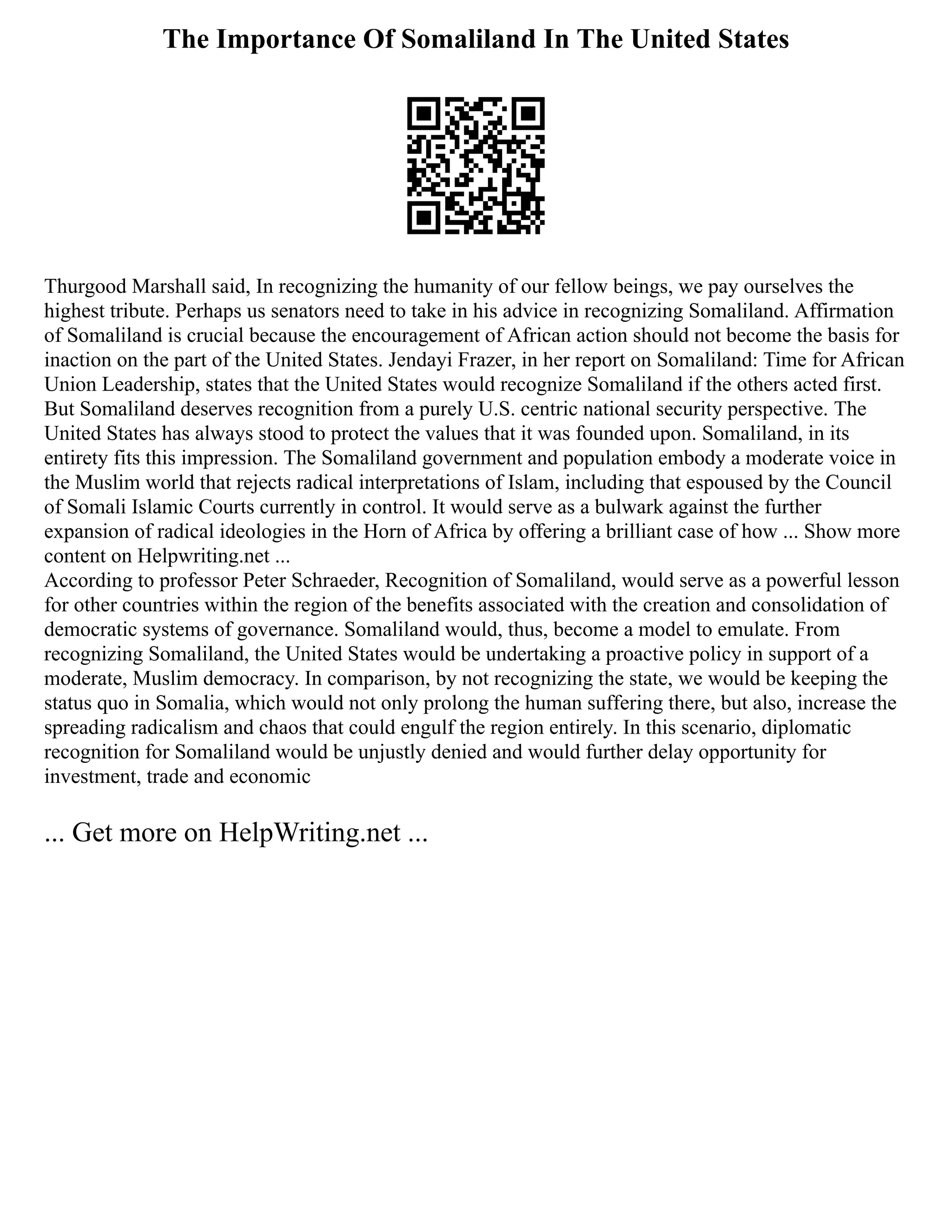 The Importance Of Somaliland In The United States
Thurgood Marshall said, In recognizing the humanity of our fellow beings, we pay ourselves the
highest tribute. Perhaps us senators need to take in his advice in recognizing Somaliland. Affirmation
of Somaliland is crucial because the encouragement of African action should not become the basis for
inaction on the part of the United States. Jendayi Frazer, in her report on Somaliland: Time for African
Union Leadership, states that the United States would recognize Somaliland if the others acted first.
But Somaliland deserves recognition from a purely U.S. centric national security perspective. The
United States has always stood to protect the values that it was founded upon. Somaliland, in its
entirety fits this impression. The Somaliland government and population embody a moderate voice in
the Muslim world that rejects radical interpretations of Islam, including that espoused by the Council
of Somali Islamic Courts currently in control. It would serve as a bulwark against the further
expansion of radical ideologies in the Horn of Africa by offering a brilliant case of how ... Show more
content on Helpwriting.net ...
According to professor Peter Schraeder, Recognition of Somaliland, would serve as a powerful lesson
for other countries within the region of the benefits associated with the creation and consolidation of
democratic systems of governance. Somaliland would, thus, become a model to emulate. From
recognizing Somaliland, the United States would be undertaking a proactive policy in support of a
moderate, Muslim democracy. In comparison, by not recognizing the state, we would be keeping the
status quo in Somalia, which would not only prolong the human suffering there, but also, increase the
spreading radicalism and chaos that could engulf the region entirely. In this scenario, diplomatic
recognition for Somaliland would be unjustly denied and would further delay opportunity for
investment, trade and economic
... Get more on HelpWriting.net ...
 