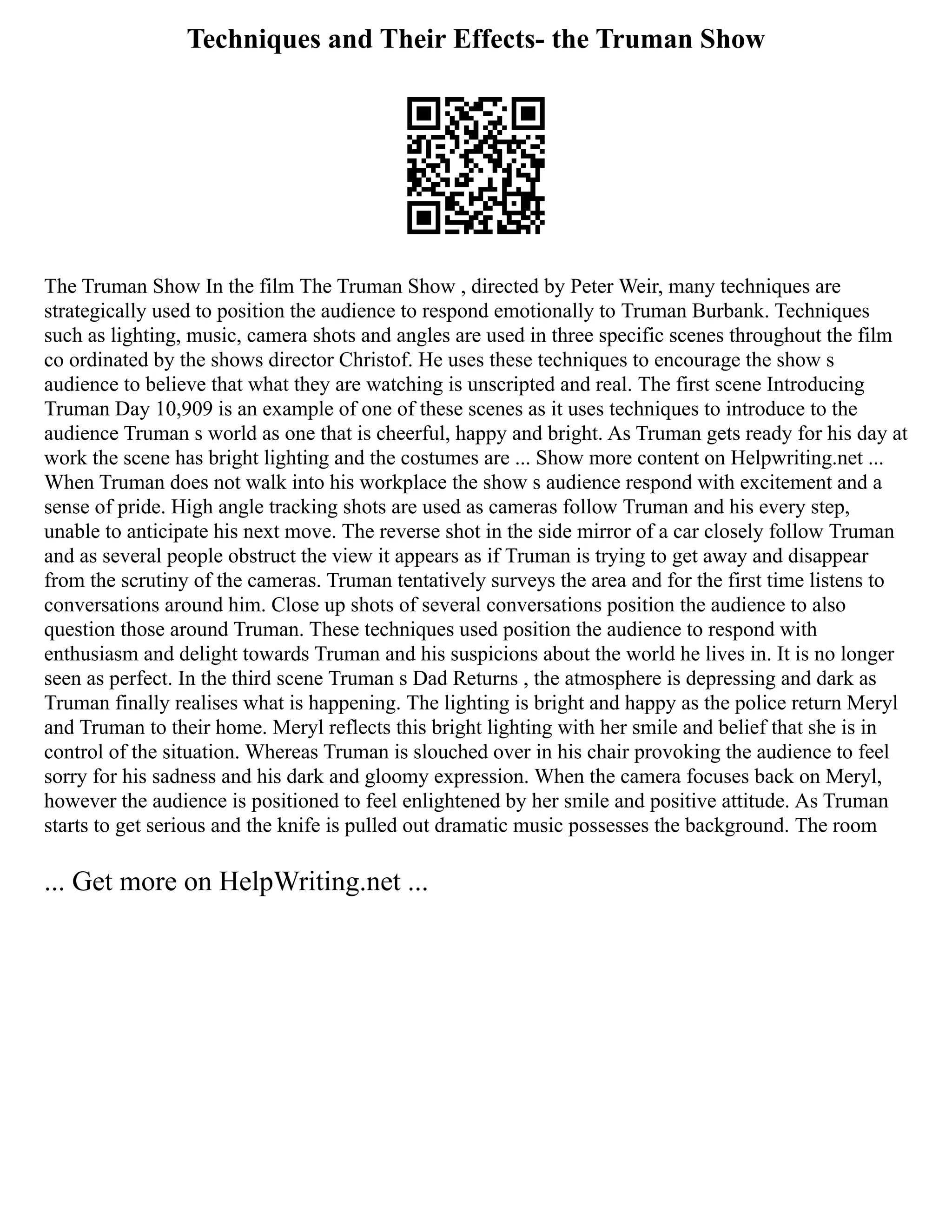 Techniques and Their Effects- the Truman Show
The Truman Show In the film The Truman Show , directed by Peter Weir, many techniques are
strategically used to position the audience to respond emotionally to Truman Burbank. Techniques
such as lighting, music, camera shots and angles are used in three specific scenes throughout the film
co ordinated by the shows director Christof. He uses these techniques to encourage the show s
audience to believe that what they are watching is unscripted and real. The first scene Introducing
Truman Day 10,909 is an example of one of these scenes as it uses techniques to introduce to the
audience Truman s world as one that is cheerful, happy and bright. As Truman gets ready for his day at
work the scene has bright lighting and the costumes are ... Show more content on Helpwriting.net ...
When Truman does not walk into his workplace the show s audience respond with excitement and a
sense of pride. High angle tracking shots are used as cameras follow Truman and his every step,
unable to anticipate his next move. The reverse shot in the side mirror of a car closely follow Truman
and as several people obstruct the view it appears as if Truman is trying to get away and disappear
from the scrutiny of the cameras. Truman tentatively surveys the area and for the first time listens to
conversations around him. Close up shots of several conversations position the audience to also
question those around Truman. These techniques used position the audience to respond with
enthusiasm and delight towards Truman and his suspicions about the world he lives in. It is no longer
seen as perfect. In the third scene Truman s Dad Returns , the atmosphere is depressing and dark as
Truman finally realises what is happening. The lighting is bright and happy as the police return Meryl
and Truman to their home. Meryl reflects this bright lighting with her smile and belief that she is in
control of the situation. Whereas Truman is slouched over in his chair provoking the audience to feel
sorry for his sadness and his dark and gloomy expression. When the camera focuses back on Meryl,
however the audience is positioned to feel enlightened by her smile and positive attitude. As Truman
starts to get serious and the knife is pulled out dramatic music possesses the background. The room
... Get more on HelpWriting.net ...
 