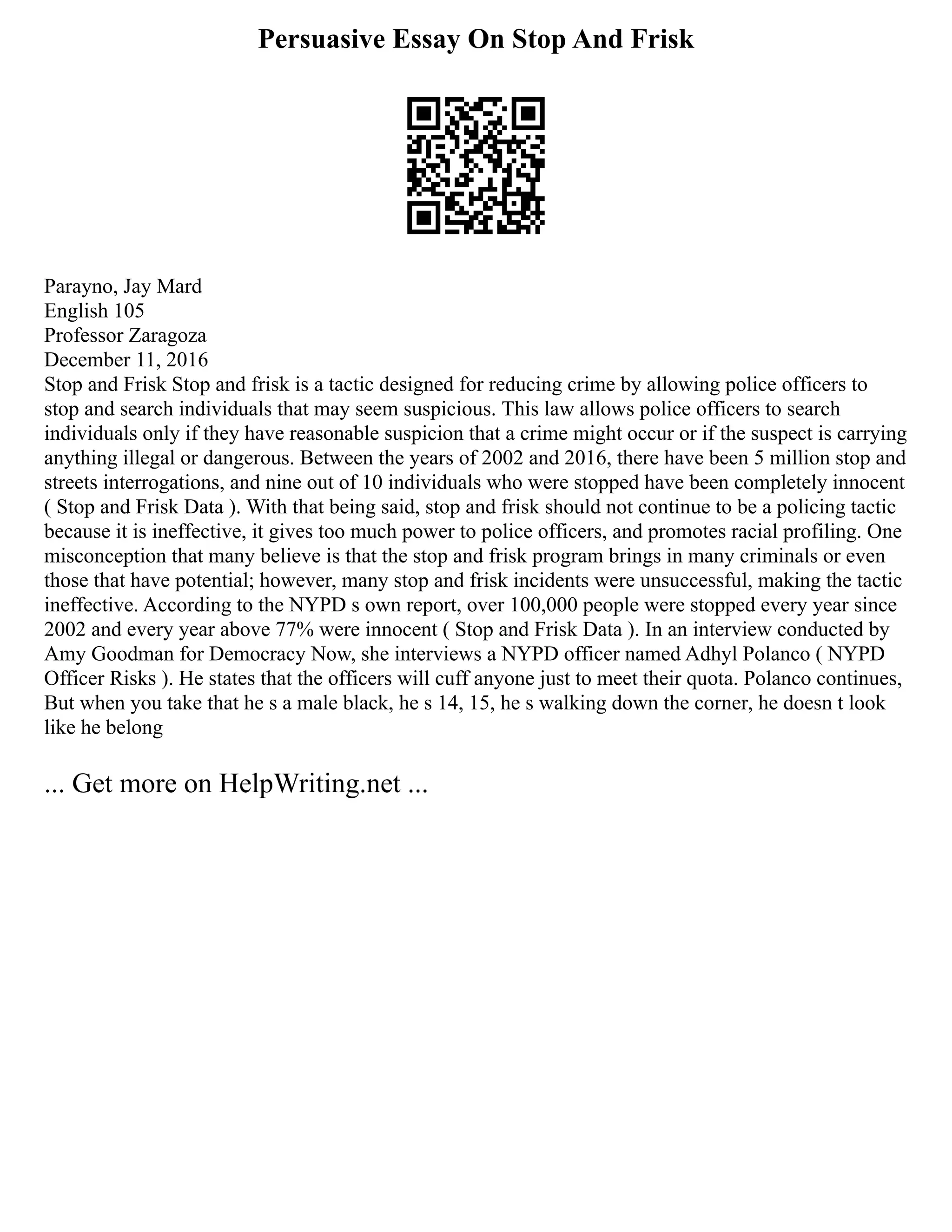 Persuasive Essay On Stop And Frisk
Parayno, Jay Mard
English 105
Professor Zaragoza
December 11, 2016
Stop and Frisk Stop and frisk is a tactic designed for reducing crime by allowing police officers to
stop and search individuals that may seem suspicious. This law allows police officers to search
individuals only if they have reasonable suspicion that a crime might occur or if the suspect is carrying
anything illegal or dangerous. Between the years of 2002 and 2016, there have been 5 million stop and
streets interrogations, and nine out of 10 individuals who were stopped have been completely innocent
( Stop and Frisk Data ). With that being said, stop and frisk should not continue to be a policing tactic
because it is ineffective, it gives too much power to police officers, and promotes racial profiling. One
misconception that many believe is that the stop and frisk program brings in many criminals or even
those that have potential; however, many stop and frisk incidents were unsuccessful, making the tactic
ineffective. According to the NYPD s own report, over 100,000 people were stopped every year since
2002 and every year above 77% were innocent ( Stop and Frisk Data ). In an interview conducted by
Amy Goodman for Democracy Now, she interviews a NYPD officer named Adhyl Polanco ( NYPD
Officer Risks ). He states that the officers will cuff anyone just to meet their quota. Polanco continues,
But when you take that he s a male black, he s 14, 15, he s walking down the corner, he doesn t look
like he belong
... Get more on HelpWriting.net ...
 